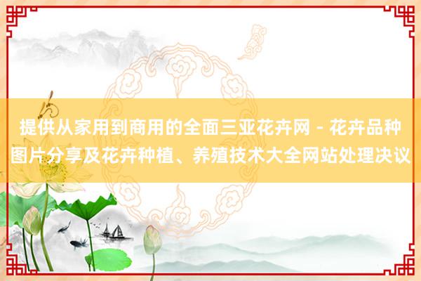 提供从家用到商用的全面三亚花卉网 - 花卉品种图片分享及花卉种植、养殖技术大全网站处理决议