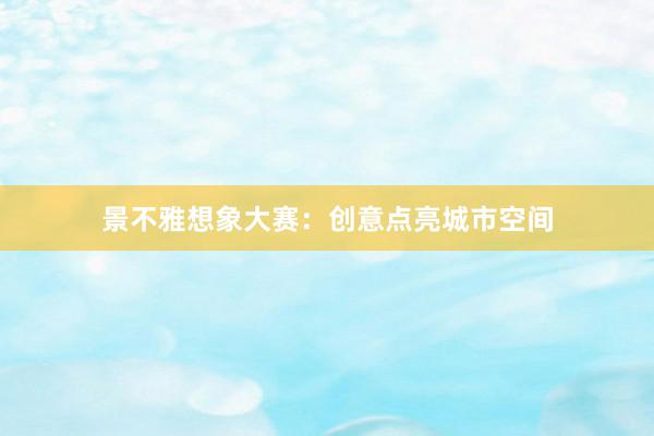 景不雅想象大赛：创意点亮城市空间
